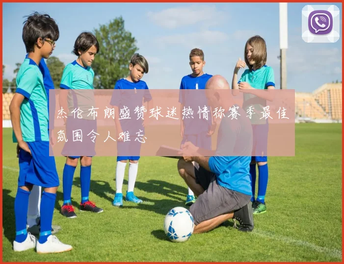 杰伦布朗盛赞球迷热情称赛季最佳氛围令人难忘
