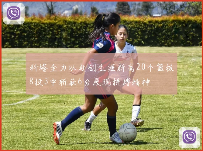 科塔全力以赴创生涯新高20个篮板8投3中斩获6分展现拼搏精神