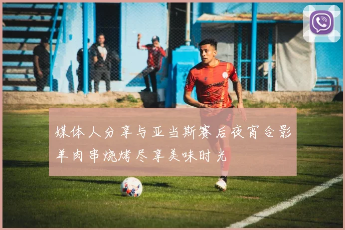 媒体人分享与亚当斯赛后夜宵合影羊肉串烧烤尽享美味时光