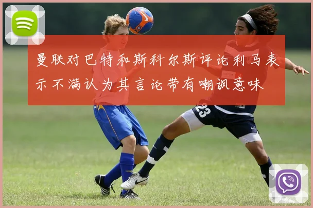 曼联对巴特和斯科尔斯评论利马表示不满认为其言论带有嘲讽意味