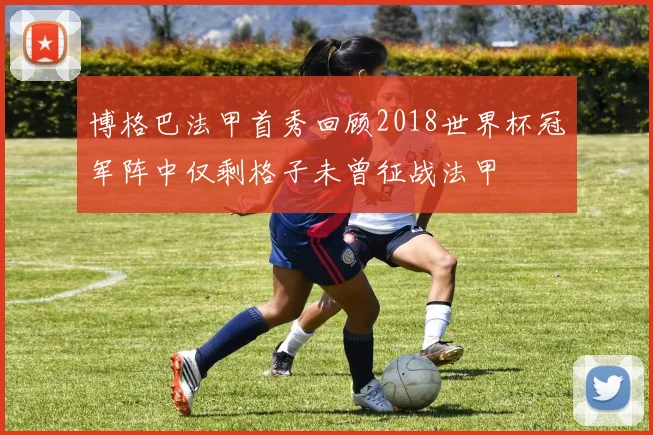 博格巴法甲首秀回顾2018世界杯冠军阵中仅剩格子未曾征战法甲