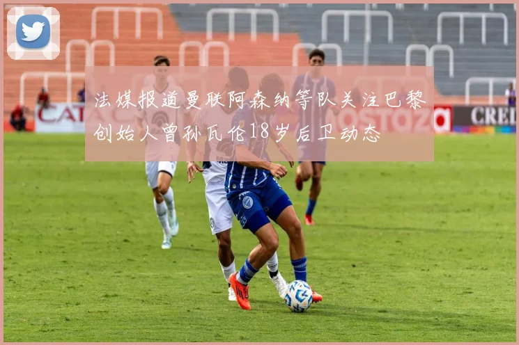 法媒报道曼联阿森纳等队关注巴黎创始人曾孙瓦伦18岁后卫动态