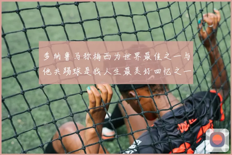 多纳鲁马称梅西为世界最佳之一与他共踢球是我人生最美好回忆之一