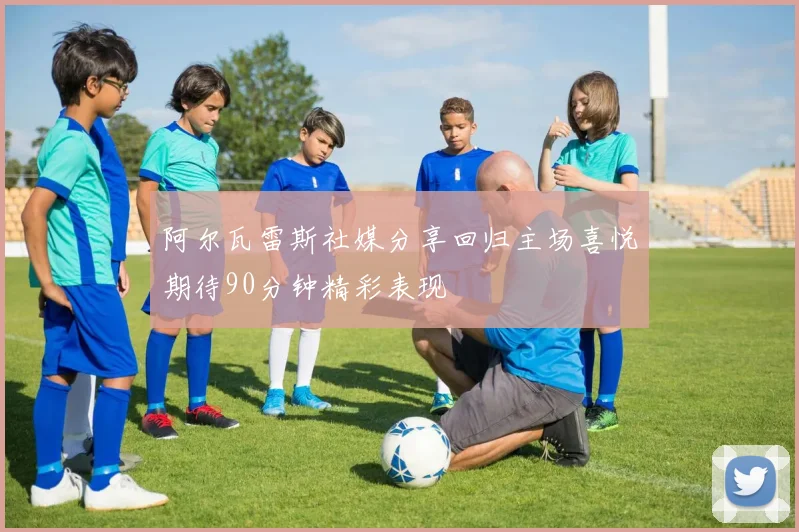 阿尔瓦雷斯社媒分享回归主场喜悦期待90分钟精彩表现