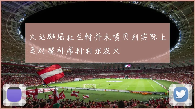 火记辟谣杜兰特并未喷贝利实际上是对替补席科利尔发火