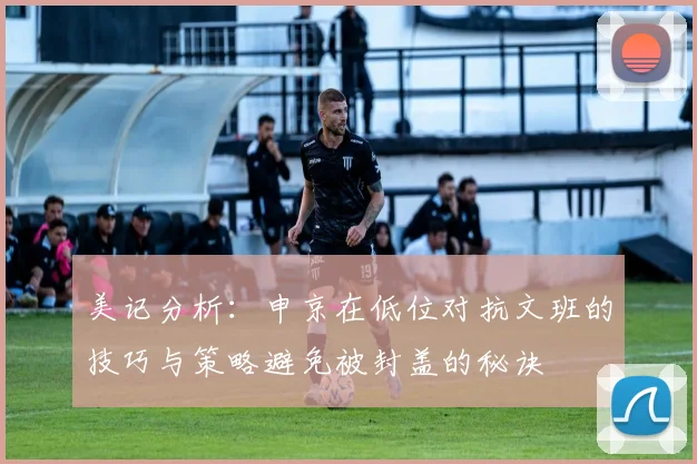 美记分析：申京在低位对抗文班的技巧与策略避免被封盖的秘诀