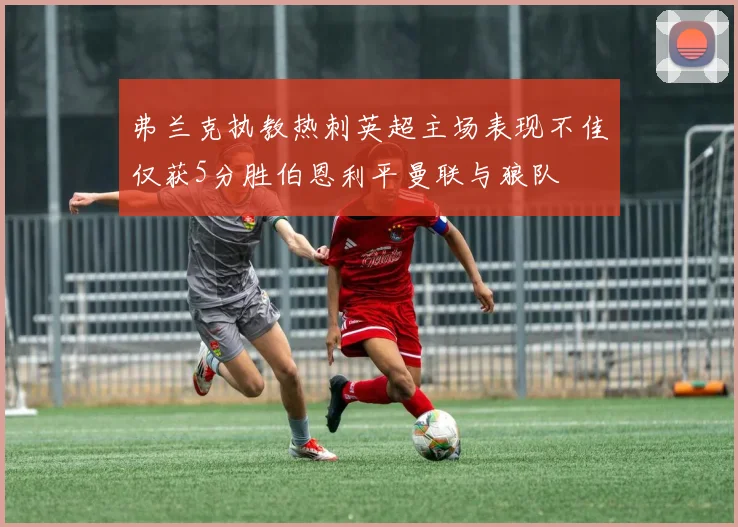 弗兰克执教热刺英超主场表现不佳仅获5分胜伯恩利平曼联与狼队